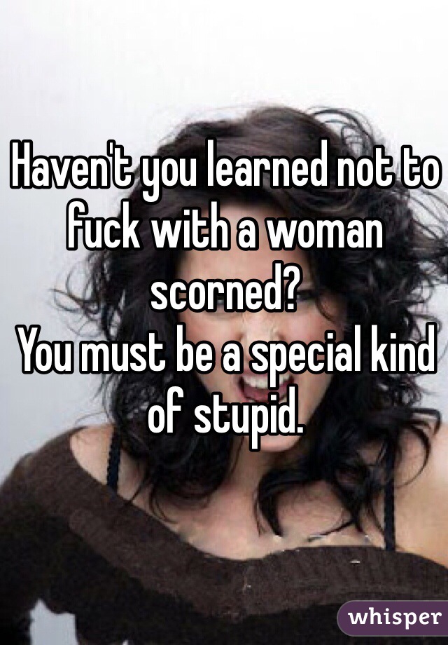 Haven't you learned not to fuck with a woman scorned? 
You must be a special kind of stupid.