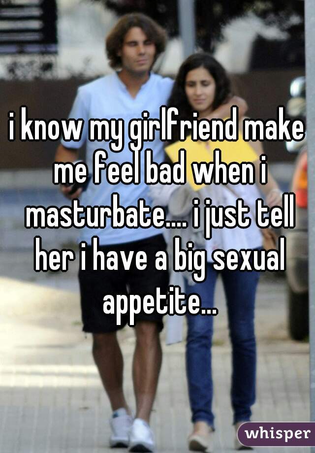 i know my girlfriend make me feel bad when i masturbate.... i just tell her i have a big sexual appetite...