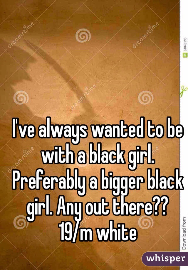 I've always wanted to be with a black girl. Preferably a bigger black girl. Any out there??
19/m white