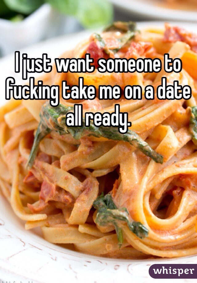I just want someone to fucking take me on a date all ready. 