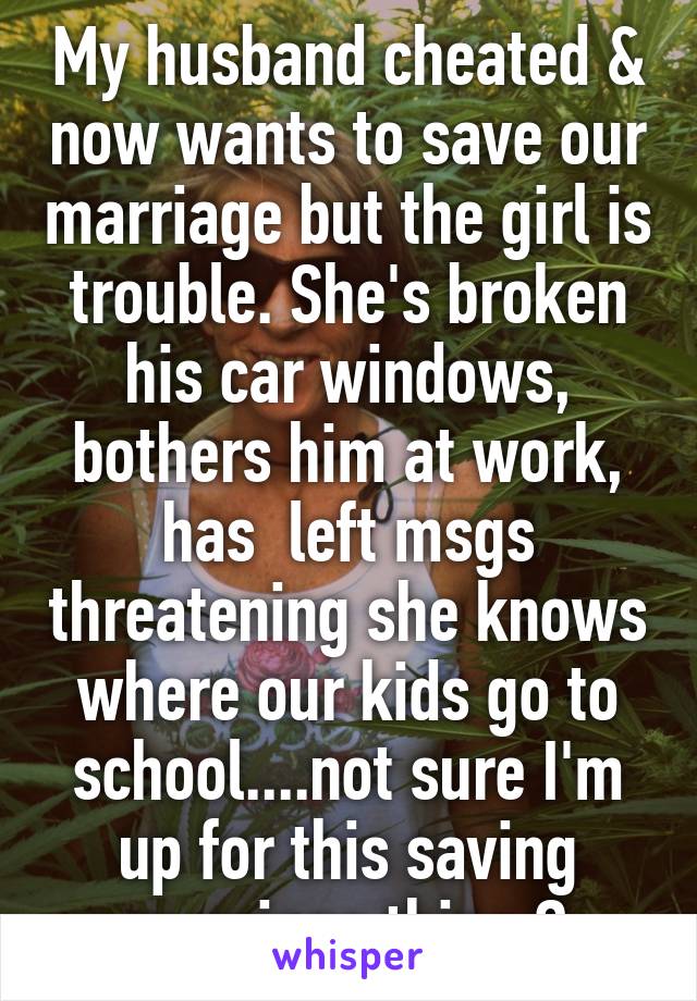 My husband cheated & now wants to save our marriage but the girl is trouble. She's broken his car windows, bothers him at work, has  left msgs threatening she knows where our kids go to school....not sure I'm up for this saving marriage thing 😔