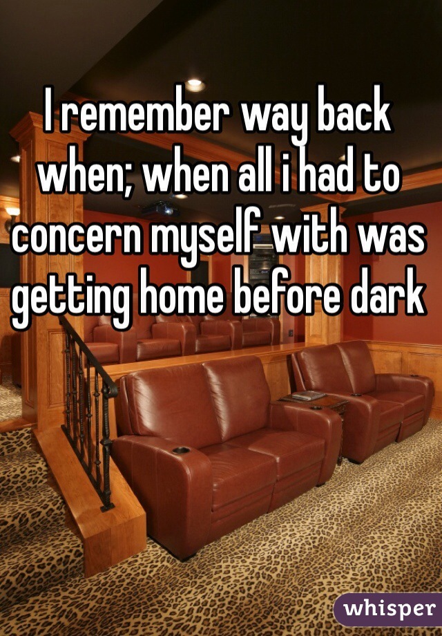 I remember way back when; when all i had to concern myself with was getting home before dark