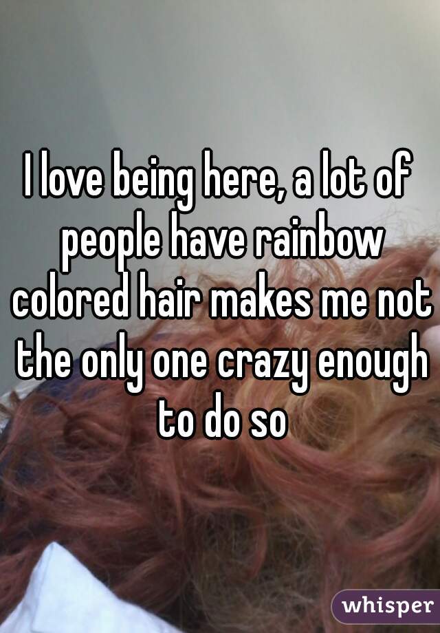 I love being here, a lot of people have rainbow colored hair makes me not the only one crazy enough to do so
