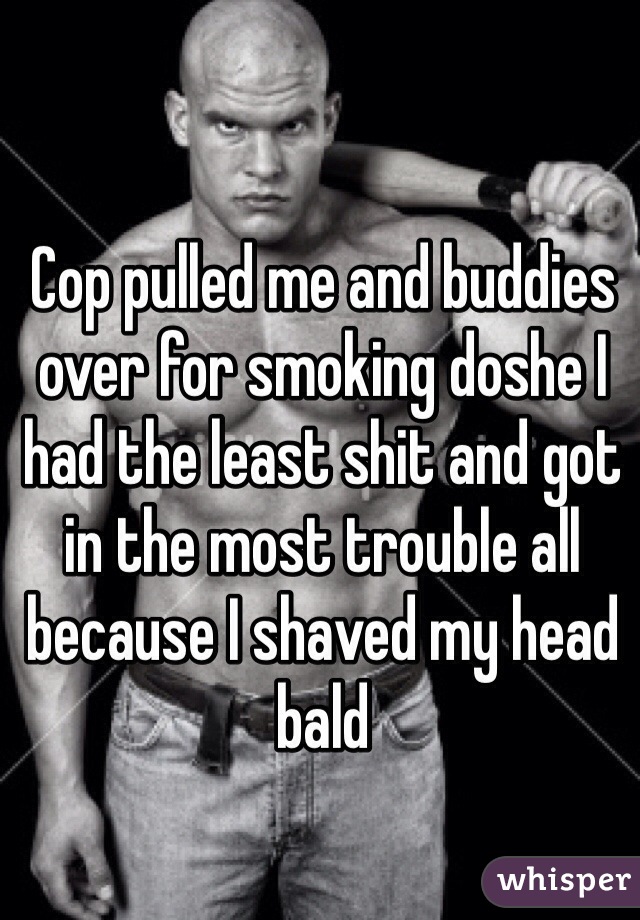 Cop pulled me and buddies over for smoking doshe I had the least shit and got in the most trouble all because I shaved my head bald