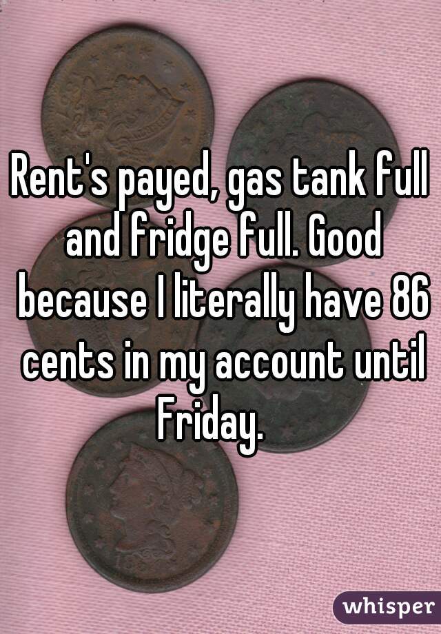 Rent's payed, gas tank full and fridge full. Good because I literally have 86 cents in my account until Friday.   