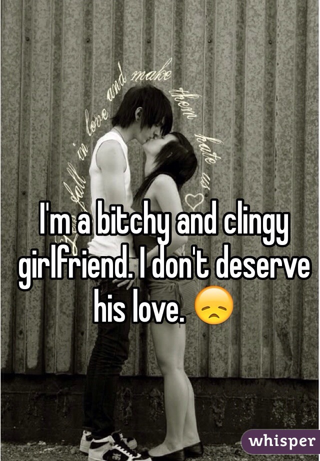 I'm a bitchy and clingy girlfriend. I don't deserve his love. 😞