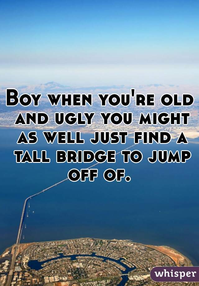 Boy when you're old and ugly you might as well just find a tall bridge to jump off of. 
