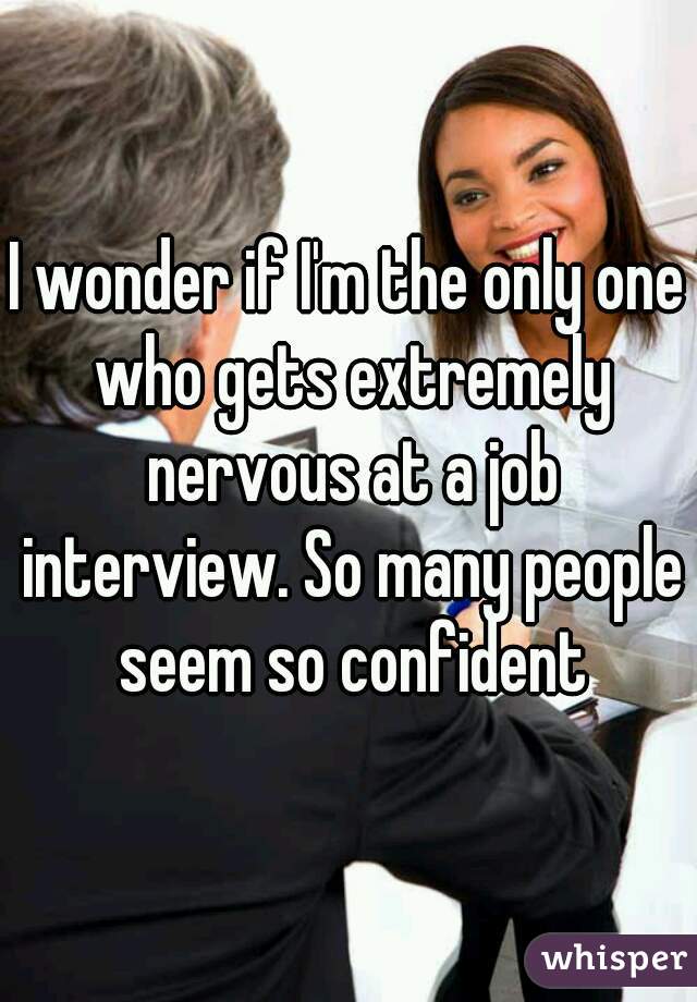 I wonder if I'm the only one who gets extremely nervous at a job interview. So many people seem so confident