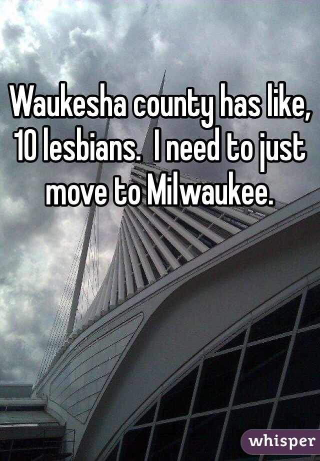 Waukesha county has like, 10 lesbians.  I need to just move to Milwaukee.