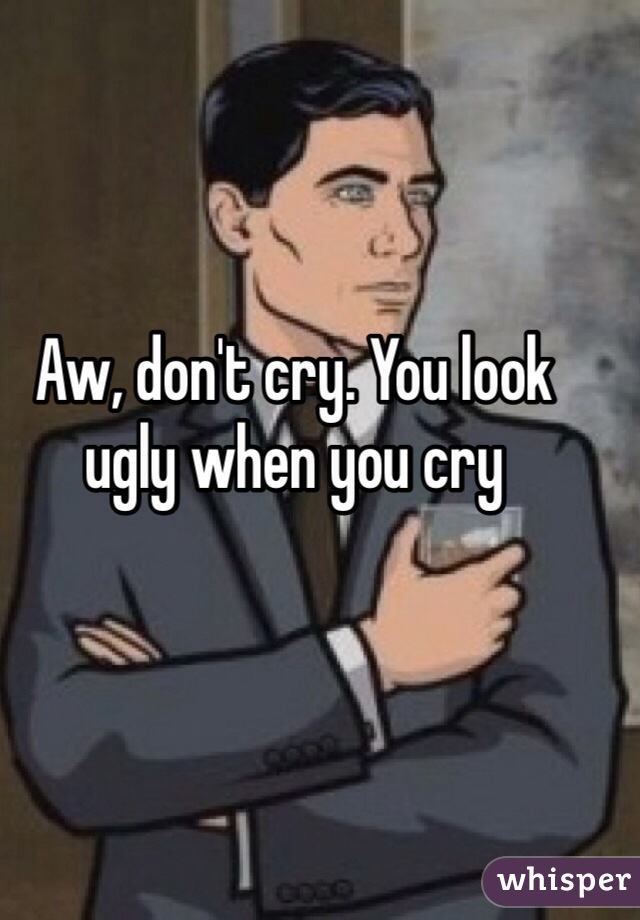 Aw, don't cry. You look ugly when you cry 