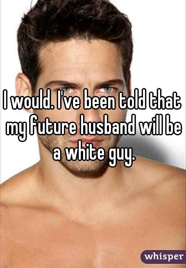 I would. I've been told that my future husband will be a white guy.