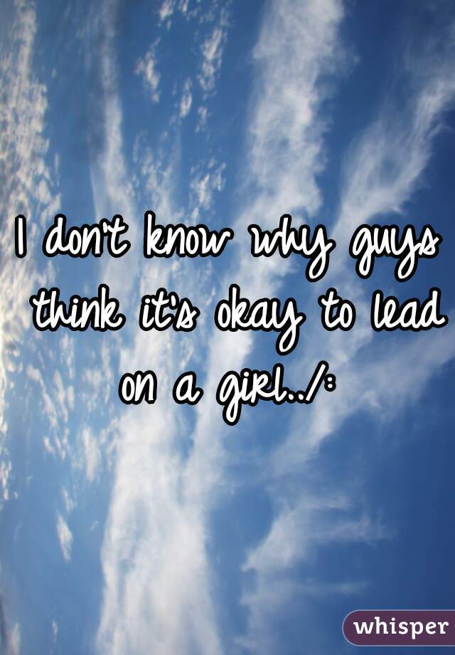 I don't know why guys think it's okay to lead on a girl../: 