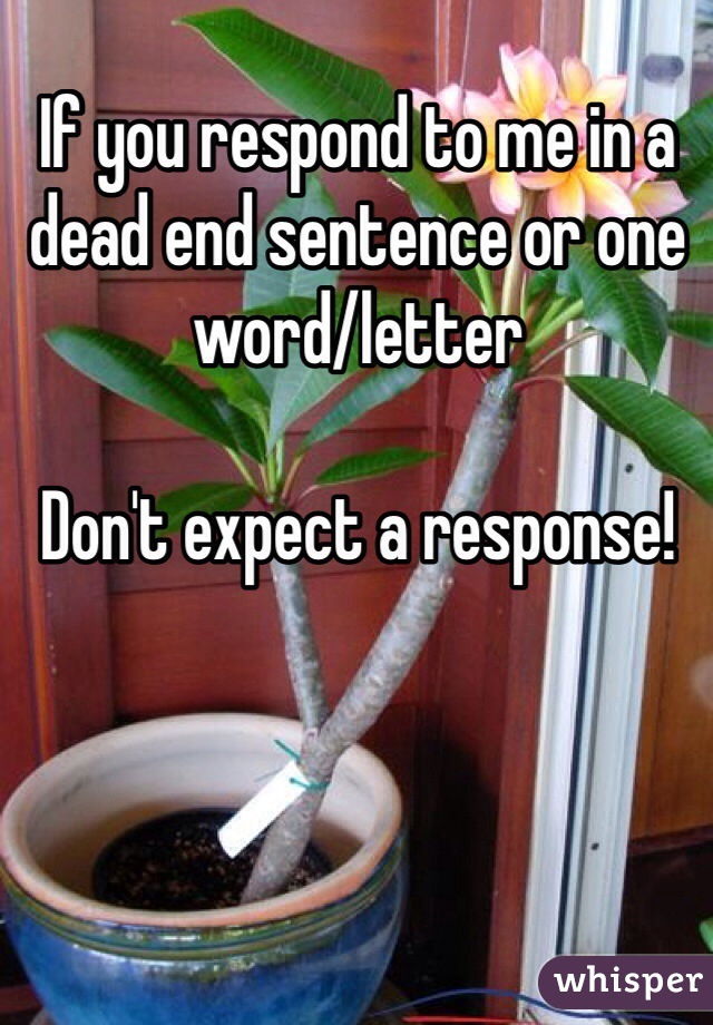 If you respond to me in a dead end sentence or one word/letter 

Don't expect a response!