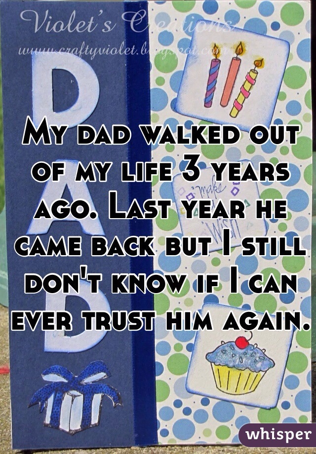 My dad walked out of my life 3 years ago. Last year he came back but I still don't know if I can ever trust him again. 

