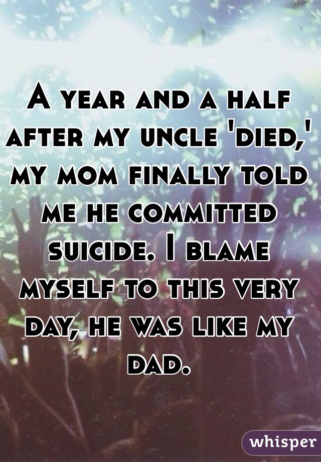 A year and a half after my uncle 'died,' my mom finally told me he committed suicide. I blame myself to this very day, he was like my dad.
