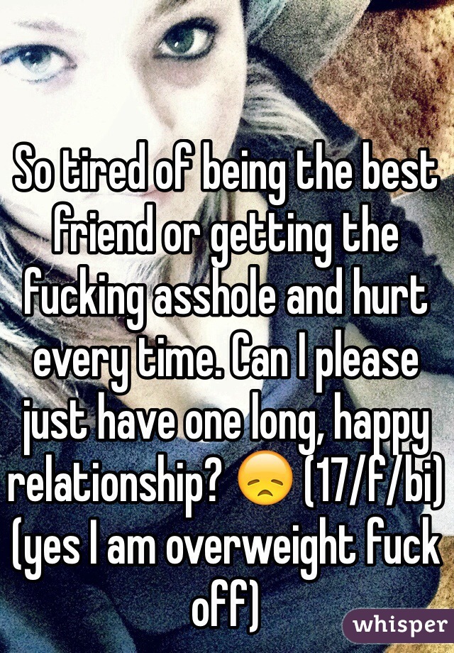 So tired of being the best friend or getting the fucking asshole and hurt every time. Can I please just have one long, happy relationship? 😞 (17/f/bi)(yes I am overweight fuck off)