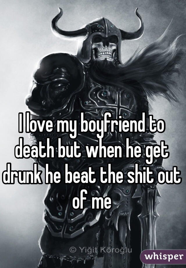 I love my boyfriend to death but when he get drunk he beat the shit out of me 