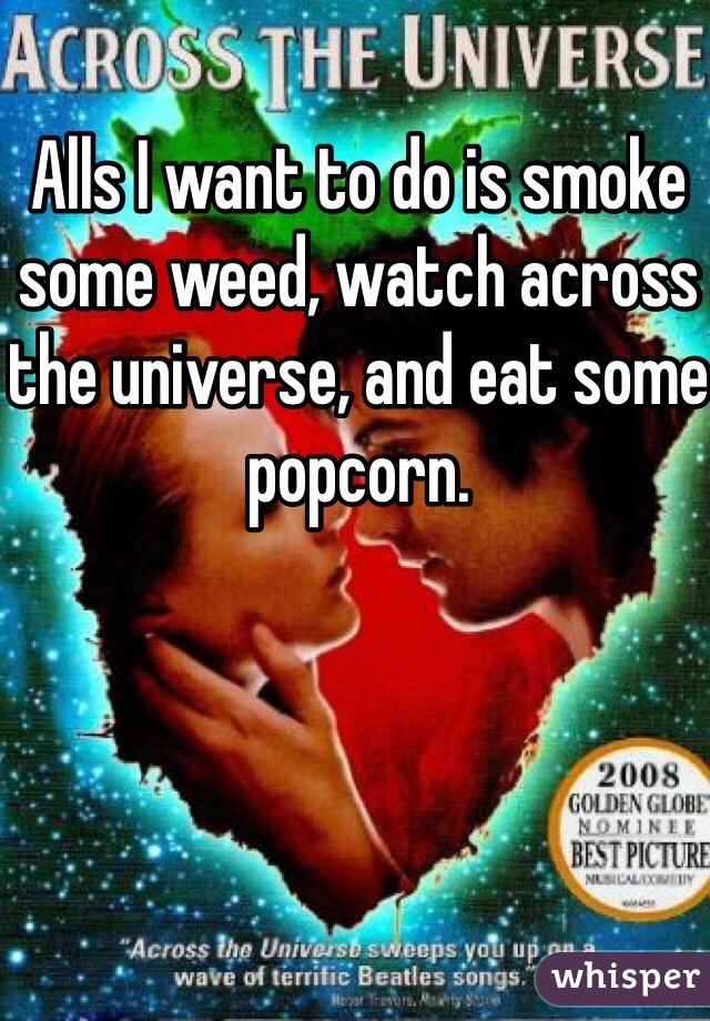 Alls I want to do is smoke some weed, watch across the universe, and eat some popcorn. 