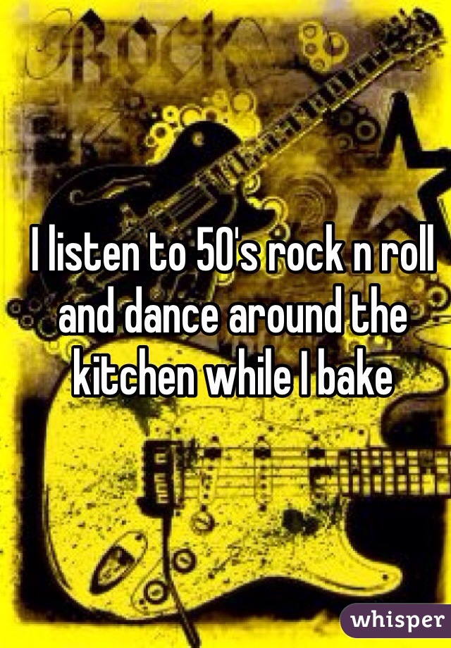 I listen to 50's rock n roll and dance around the kitchen while I bake 