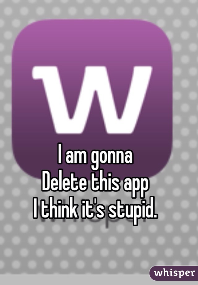 I am gonna
Delete this app
I think it's stupid.
