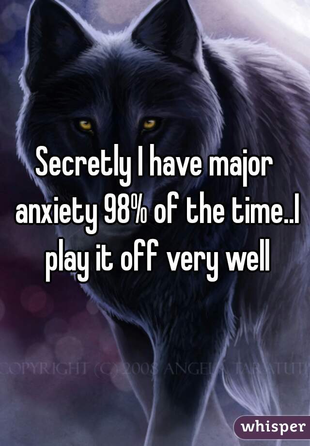 Secretly I have major anxiety 98% of the time..I play it off very well