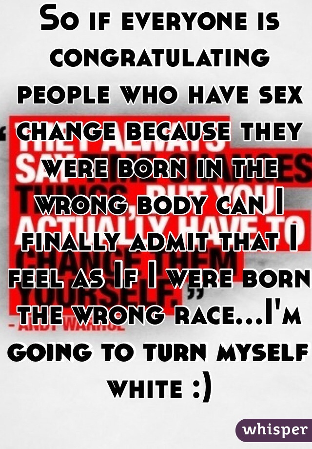 So if everyone is congratulating people who have sex change because they were born in the wrong body can I finally admit that I feel as If I were born the wrong race...I'm going to turn myself white :) 