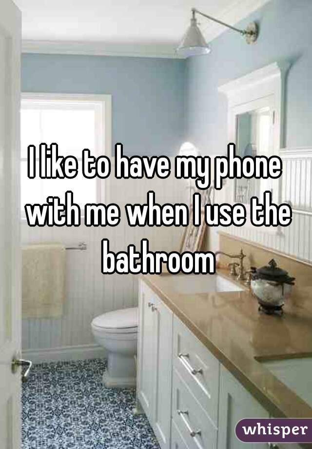 I like to have my phone with me when I use the bathroom