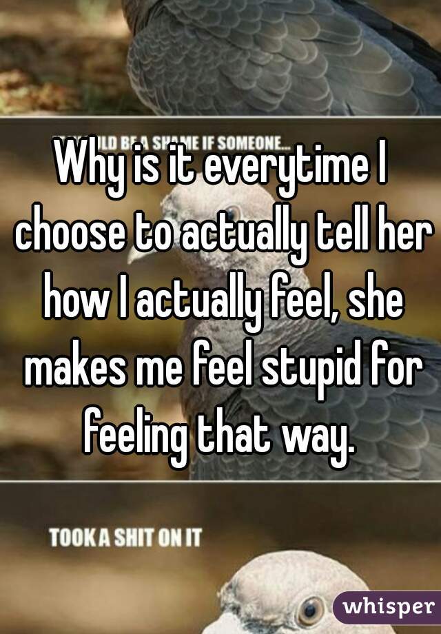 Why is it everytime I choose to actually tell her how I actually feel, she makes me feel stupid for feeling that way. 