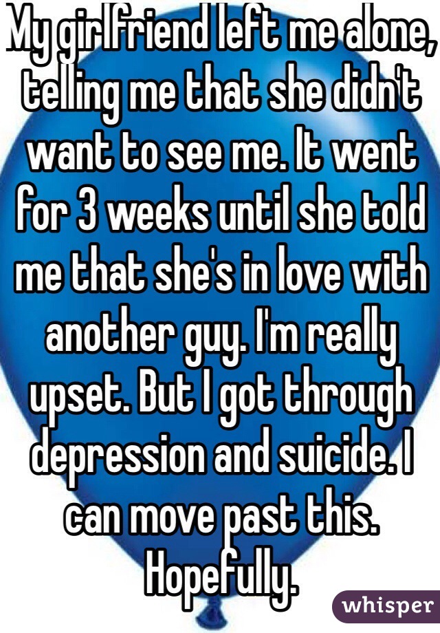My girlfriend left me alone, telling me that she didn't want to see me. It went for 3 weeks until she told me that she's in love with another guy. I'm really upset. But I got through depression and suicide. I can move past this. Hopefully. 