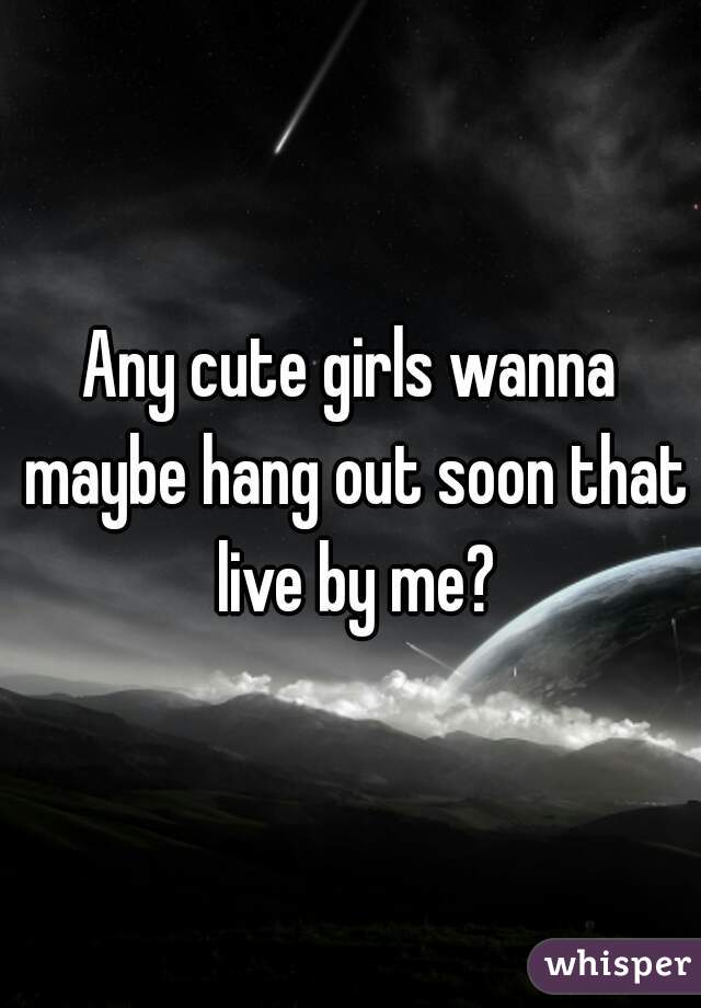 Any cute girls wanna maybe hang out soon that live by me?