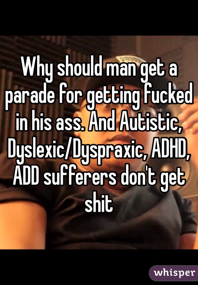 Why should man get a parade for getting fucked in his ass. And Autistic, Dyslexic/Dyspraxic, ADHD, ADD sufferers don't get shit