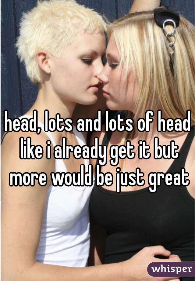 head, lots and lots of head 
like i already get it but more would be just great 
