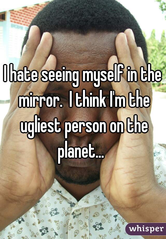 I hate seeing myself in the mirror.  I think I'm the ugliest person on the planet...  