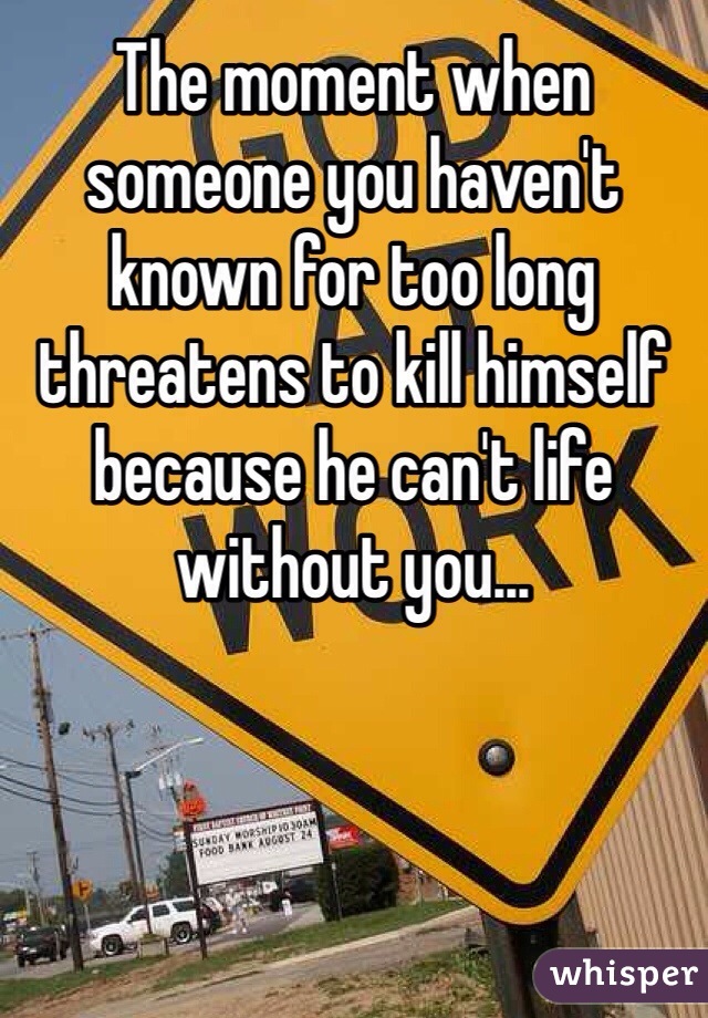 The moment when someone you haven't known for too long threatens to kill himself because he can't life without you...