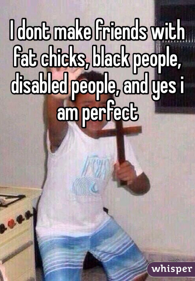I dont make friends with fat chicks, black people, disabled people, and yes i am perfect 