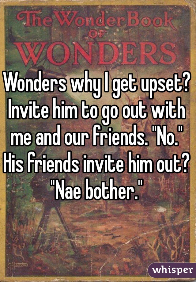 Wonders why I get upset? 
Invite him to go out with me and our friends. "No."
His friends invite him out? "Nae bother."