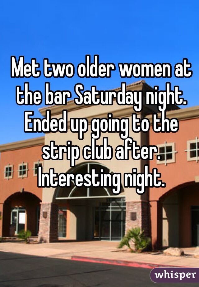 Met two older women at the bar Saturday night. Ended up going to the strip club after. Interesting night. 