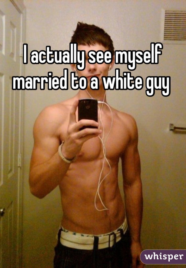 I actually see myself married to a white guy 
