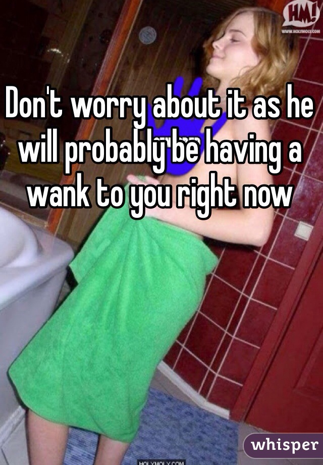 Don't worry about it as he will probably be having a wank to you right now 