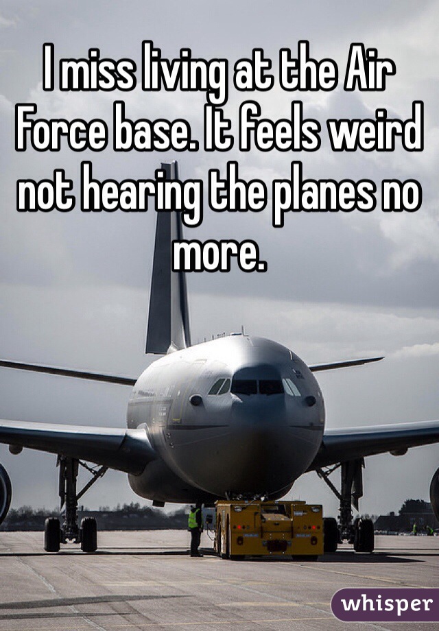 I miss living at the Air Force base. It feels weird not hearing the planes no more.  