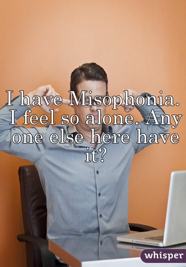 I have Misophonia. I feel so alone. Any one else here have it?