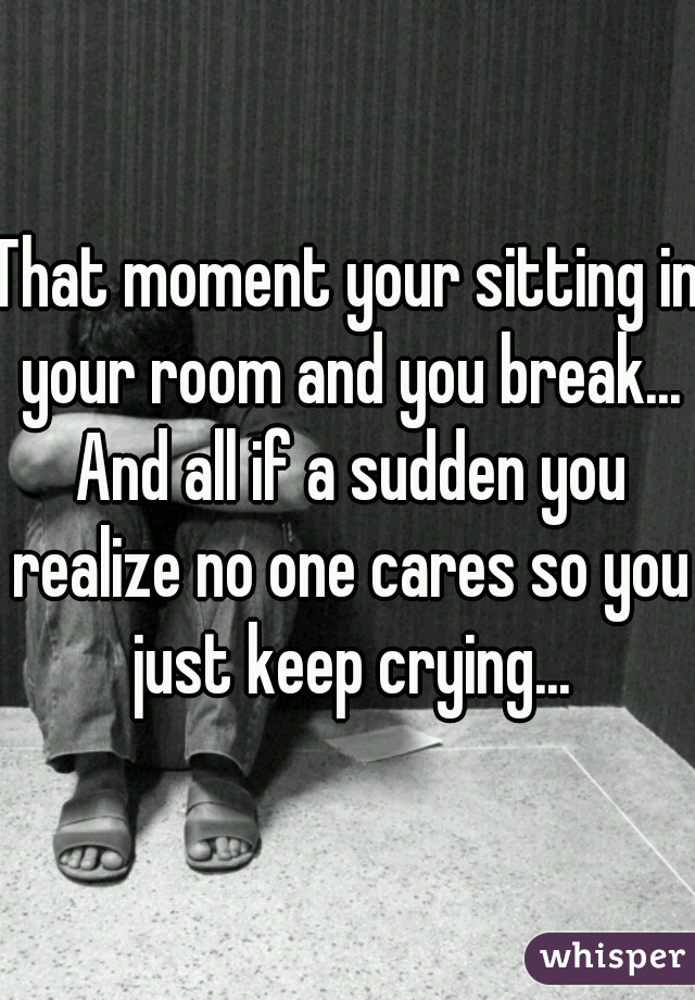 That moment your sitting in your room and you break... And all if a sudden you realize no one cares so you just keep crying...