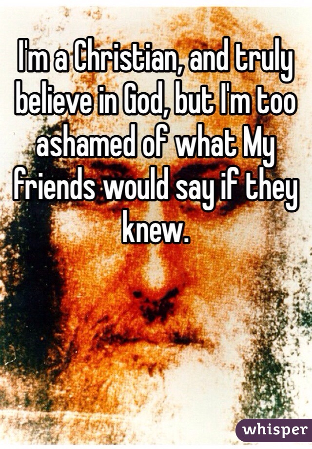 I'm a Christian, and truly believe in God, but I'm too ashamed of what My friends would say if they knew.