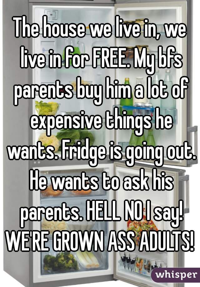 The house we live in, we live in for FREE. My bfs parents buy him a lot of expensive things he wants. Fridge is going out. He wants to ask his parents. HELL NO I say! WE'RE GROWN ASS ADULTS!  