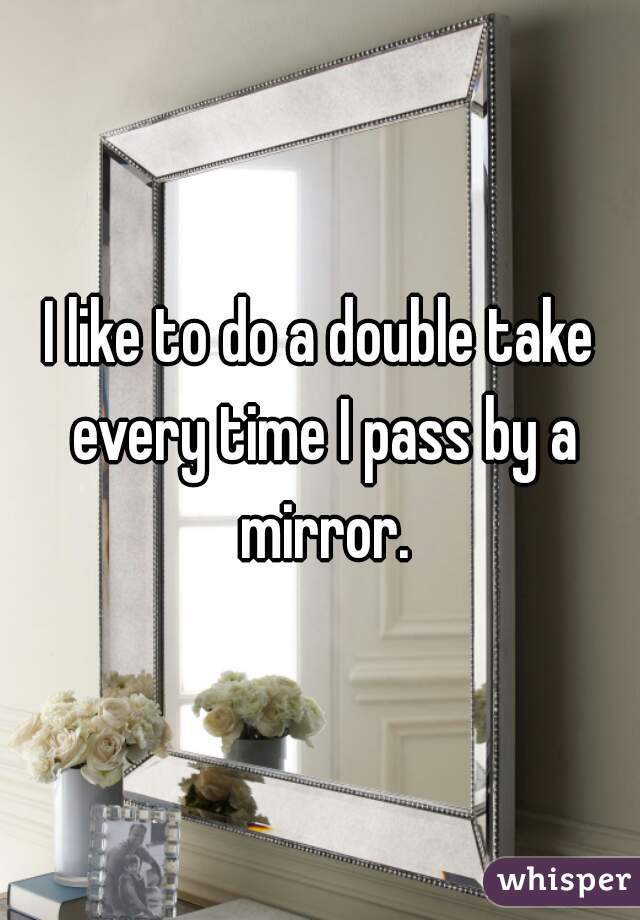 I like to do a double take every time I pass by a mirror.