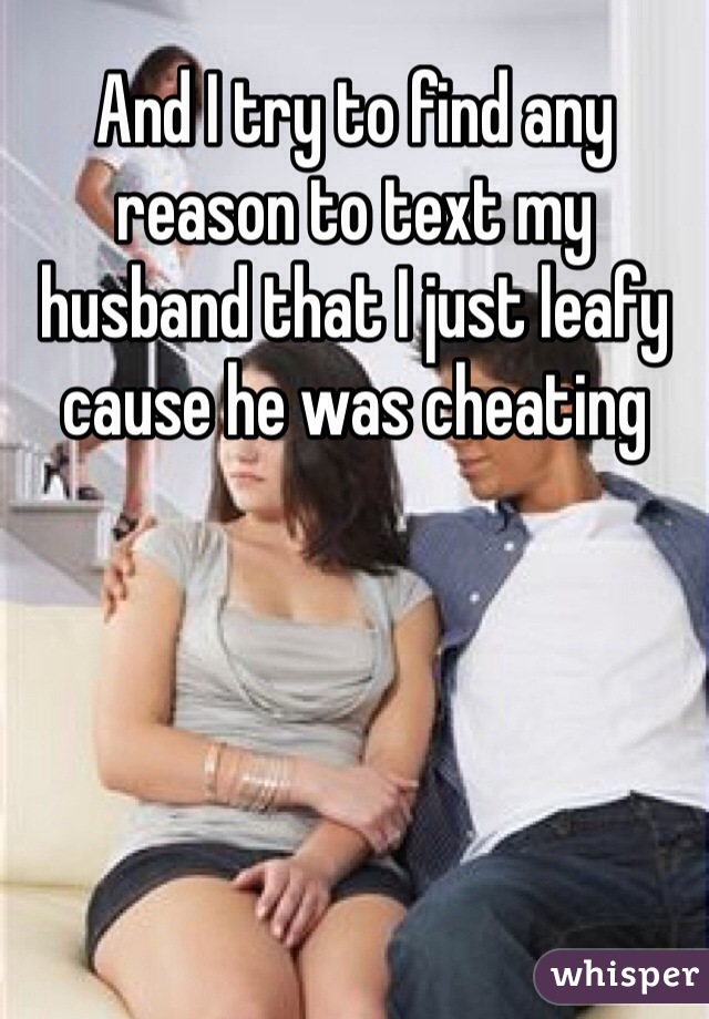 And I try to find any reason to text my husband that I just leafy cause he was cheating 