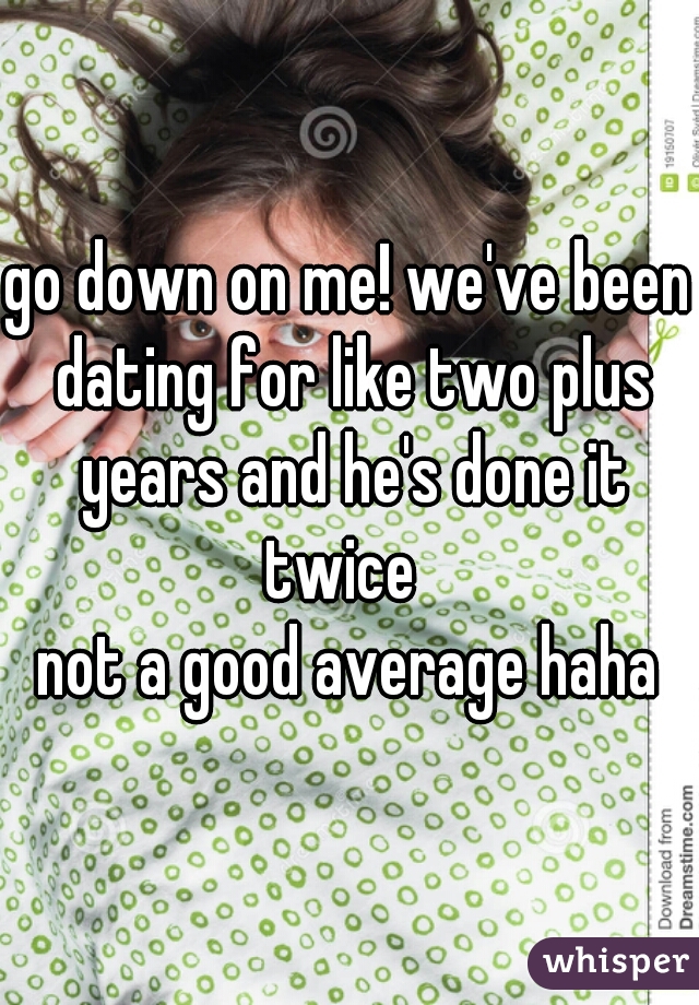 go down on me! we've been dating for like two plus years and he's done it twice  
not a good average haha