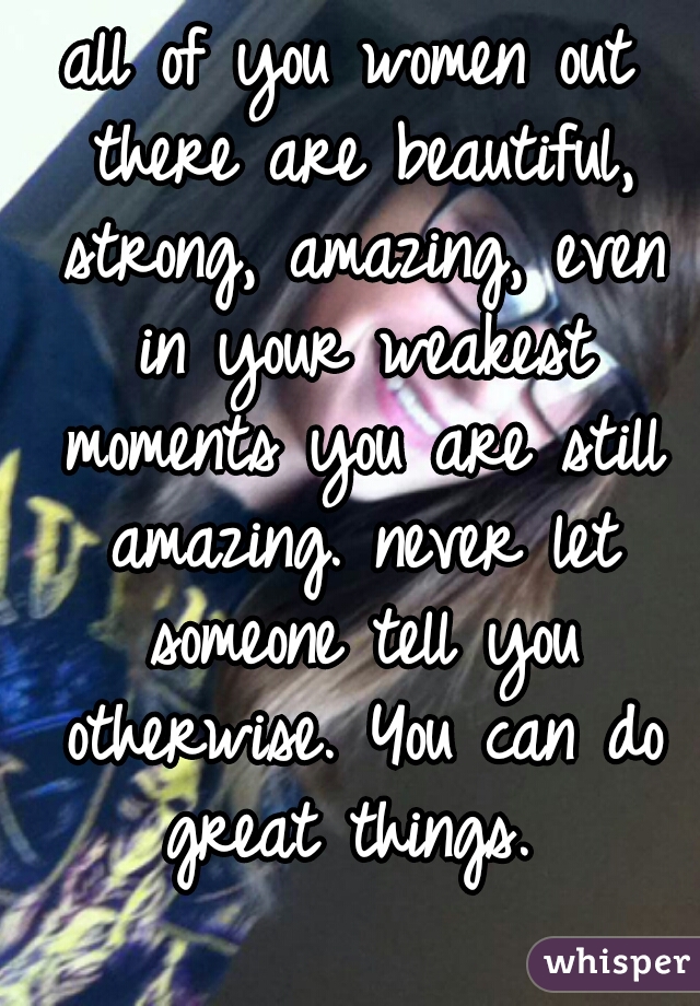 all of you women out there are beautiful, strong, amazing, even in your weakest moments you are still amazing. never let someone tell you otherwise. You can do great things. 