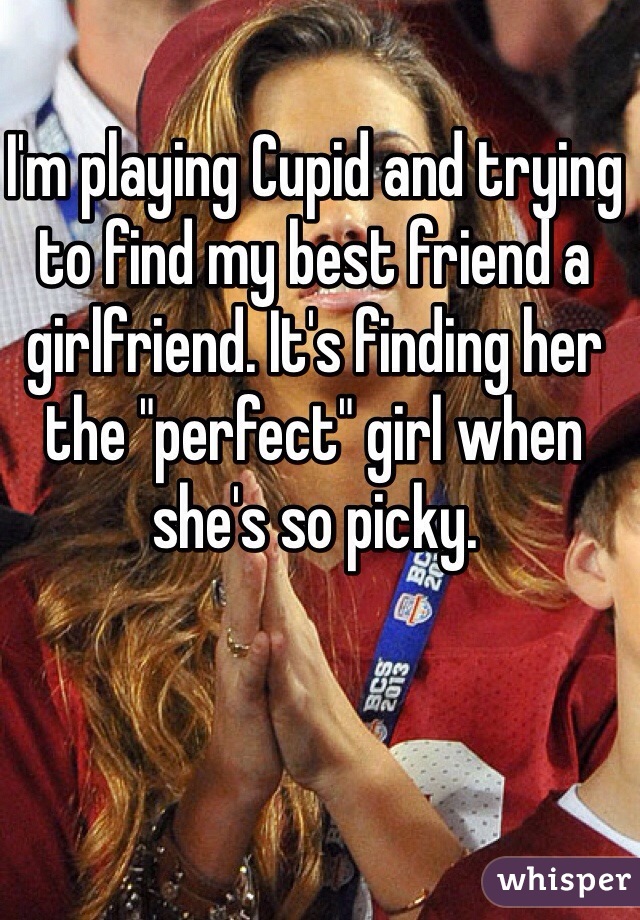 I'm playing Cupid and trying to find my best friend a girlfriend. It's finding her the "perfect" girl when she's so picky. 