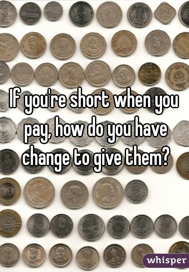 If you're short when you pay, how do you have change to give them?
